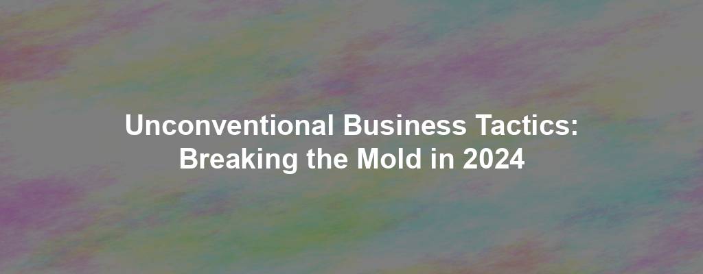 Unconventional Business Tactics: Breaking the Mold in 2024