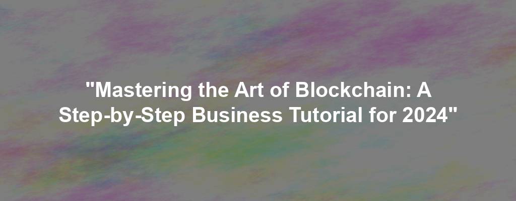 "Mastering the Art of Blockchain: A Step-by-Step Business Tutorial for 2024"