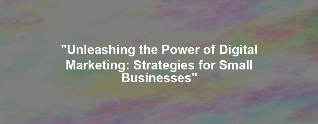 "Unleashing the Power of Digital Marketing: Strategies for Small Businesses"