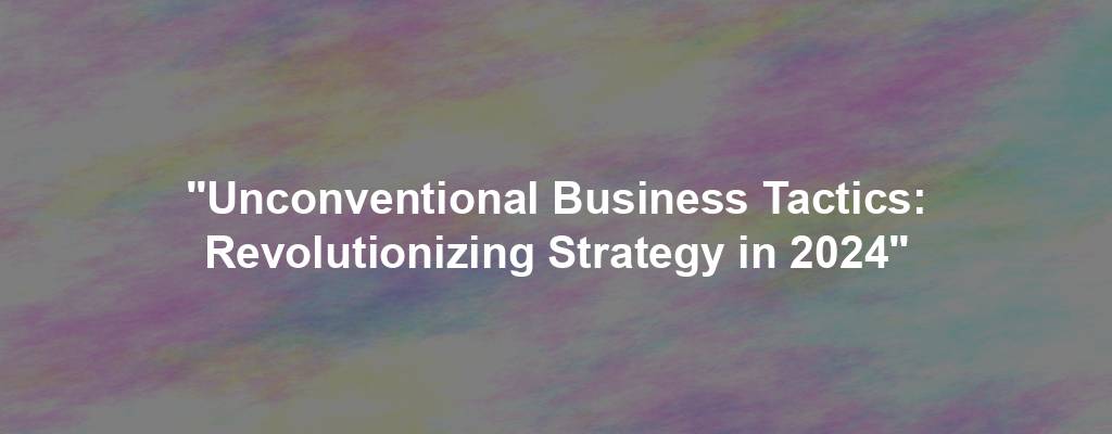 "Unconventional Business Tactics: Revolutionizing Strategy in 2024"