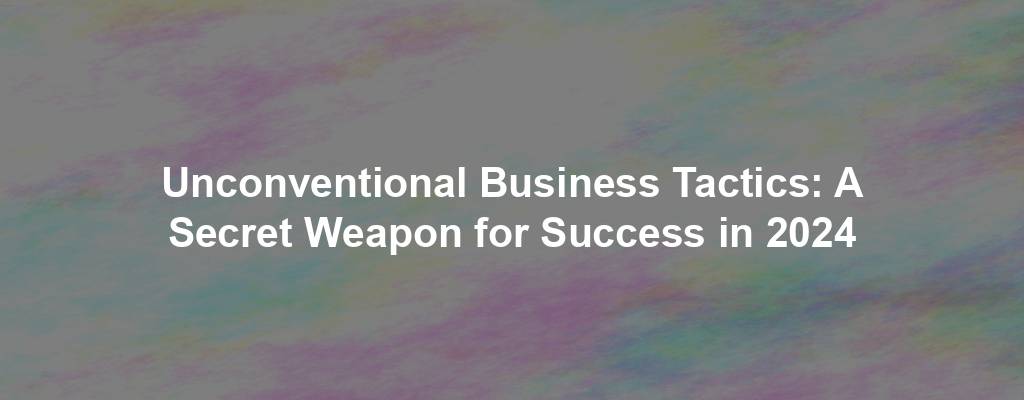Unconventional Business Tactics: A Secret Weapon for Success in 2024