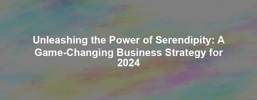 Unleashing the Power of Serendipity: A Game-Changing Business Strategy for 2024