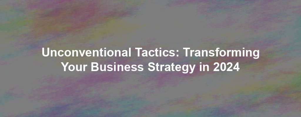Unconventional Tactics: Transforming Your Business Strategy in 2024