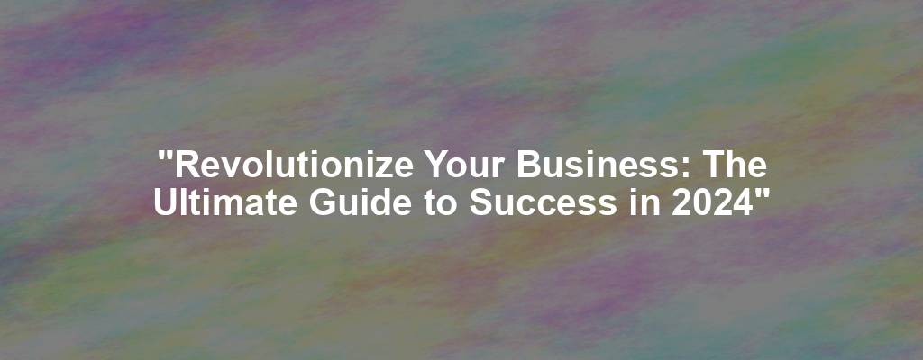 "Revolutionize Your Business: The Ultimate Guide to Success in 2024"
