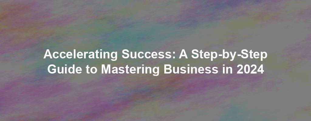 Accelerating Success: A Step-by-Step Guide to Mastering Business in 2024