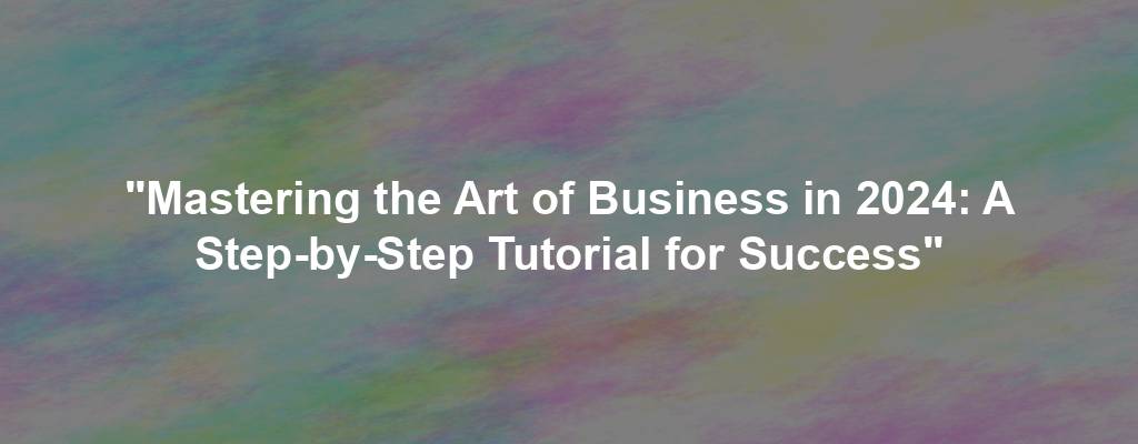 "Mastering the Art of Business in 2024: A Step-by-Step Tutorial for Success"