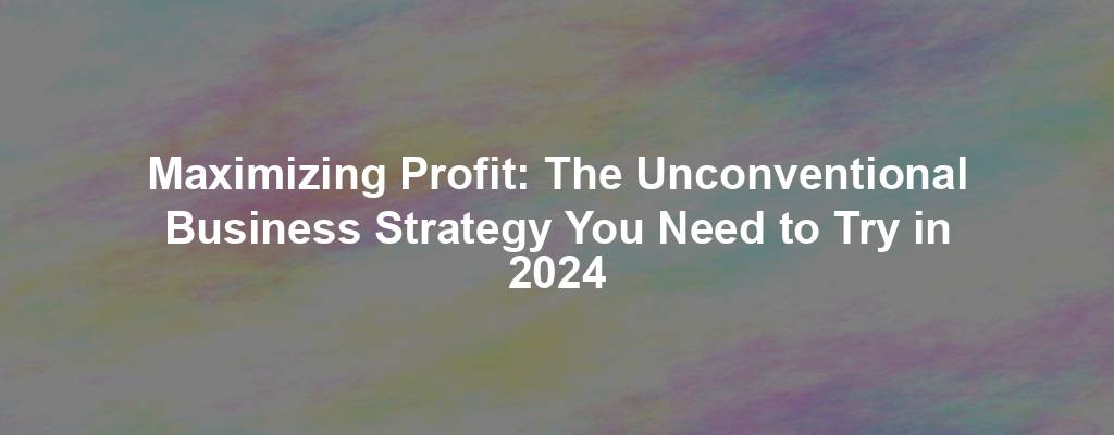 Maximizing Profit: The Unconventional Business Strategy You Need to Try in 2024