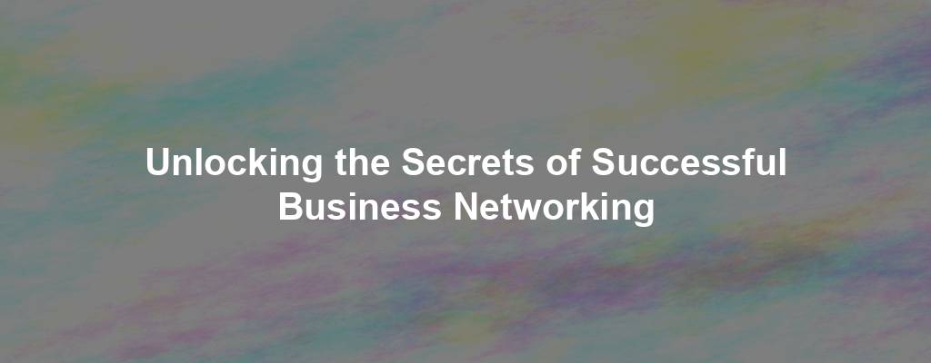 Unlocking the Secrets of Successful Business Networking