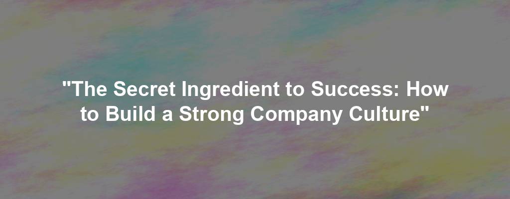 "The Secret Ingredient to Success: How to Build a Strong Company Culture"