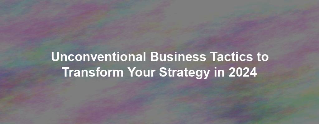 Unconventional Business Tactics to Transform Your Strategy in 2024