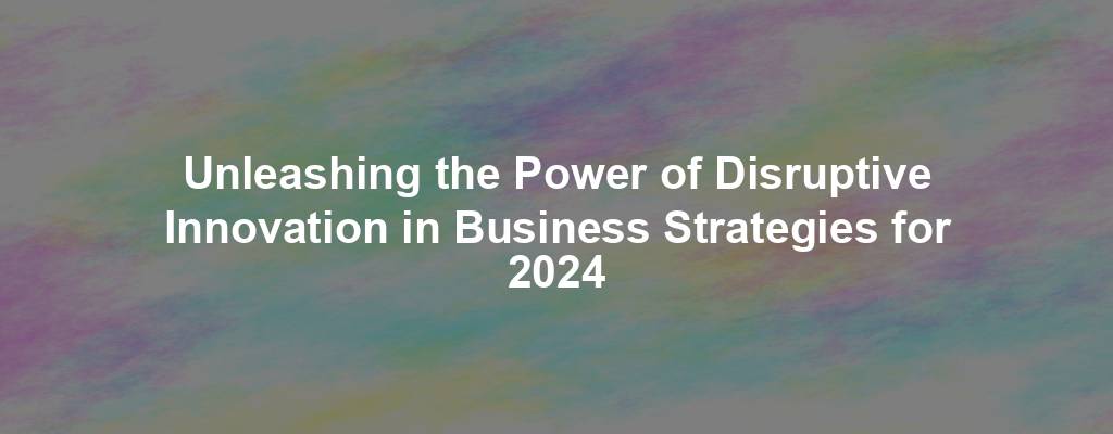 Unleashing the Power of Disruptive Innovation in Business Strategies for 2024