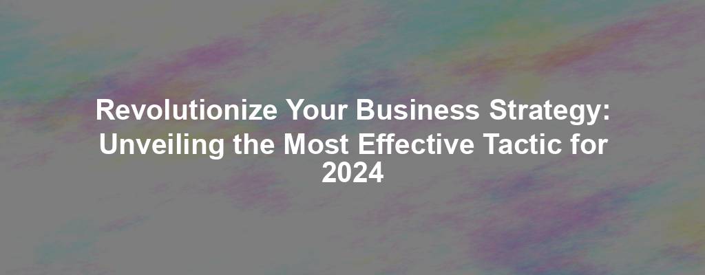 Revolutionize Your Business Strategy: Unveiling the Most Effective Tactic for 2024