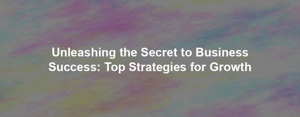 Unleashing the Secret to Business Success: Top Strategies for Growth