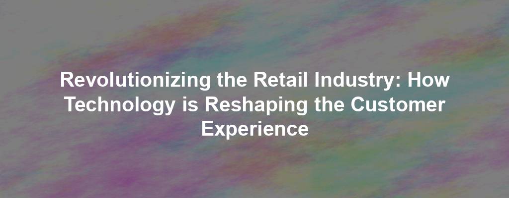 Revolutionizing the Retail Industry: How Technology is Reshaping the Customer Experience