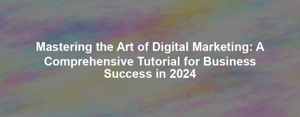 Mastering the Art of Digital Marketing: A Comprehensive Tutorial for Business Success in 2024