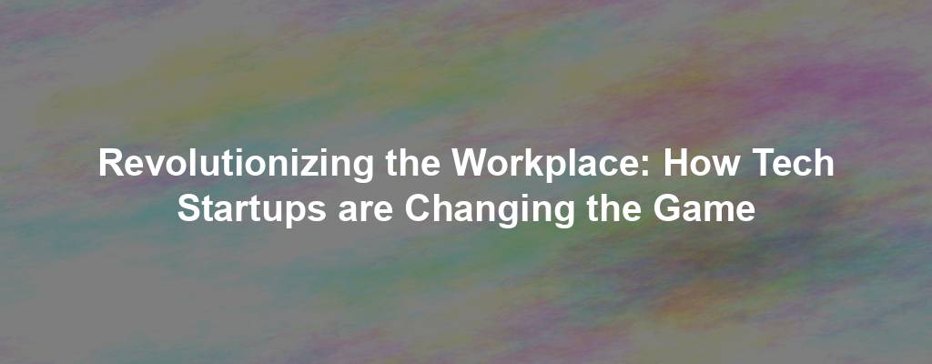 Revolutionizing the Workplace: How Tech Startups are Changing the Game