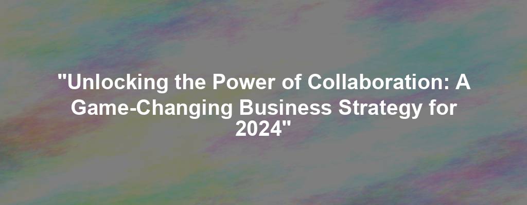 "Unlocking the Power of Collaboration: A Game-Changing Business Strategy for 2024"