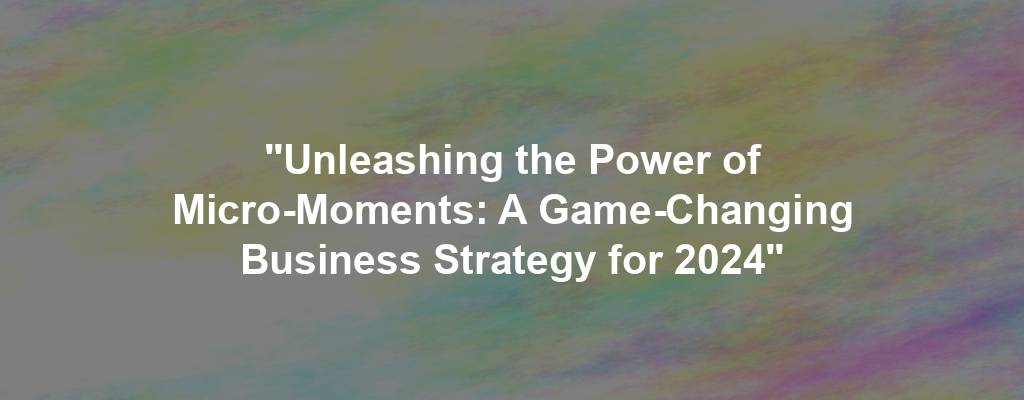 "Unleashing the Power of Micro-Moments: A Game-Changing Business Strategy for 2024"