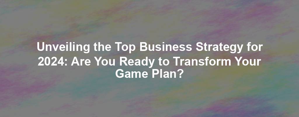 Unveiling the Top Business Strategy for 2024: Are You Ready to Transform Your Game Plan?