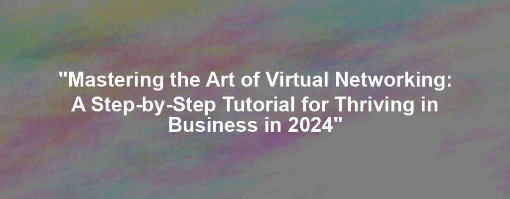 "Mastering the Art of Virtual Networking: A Step-by-Step Tutorial for Thriving in Business in 2024"