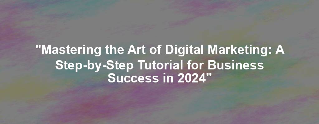"Mastering the Art of Digital Marketing: A Step-by-Step Tutorial for Business Success in 2024"