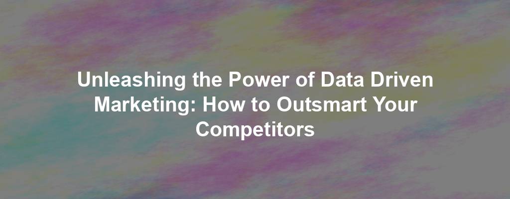 Unleashing the Power of Data Driven Marketing: How to Outsmart Your Competitors