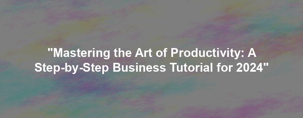 "Mastering the Art of Productivity: A Step-by-Step Business Tutorial for 2024"