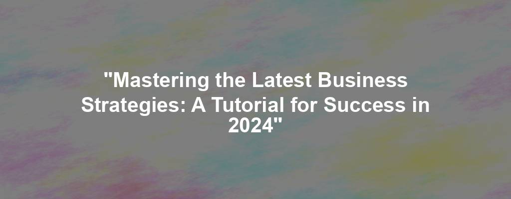 "Mastering the Latest Business Strategies: A Tutorial for Success in 2024"