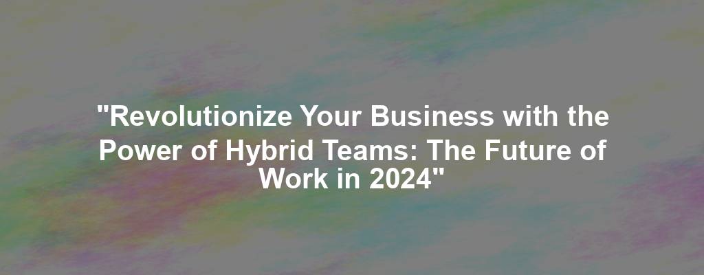 "Revolutionize Your Business with the Power of Hybrid Teams: The Future of Work in 2024"