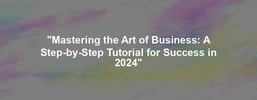 "Mastering the Art of Business: A Step-by-Step Tutorial for Success in 2024"
