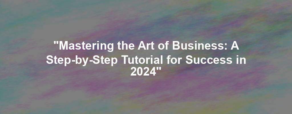 "Mastering the Art of Business: A Step-by-Step Tutorial for Success in 2024"