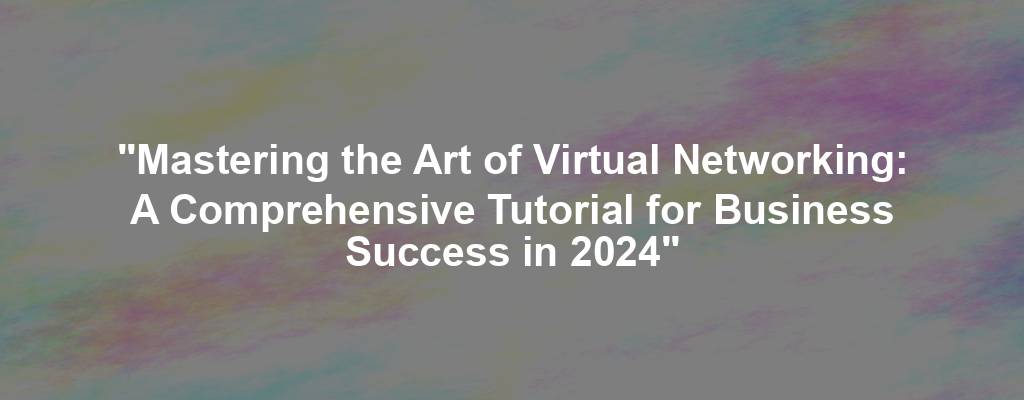 "Mastering the Art of Virtual Networking: A Comprehensive Tutorial for Business Success in 2024"