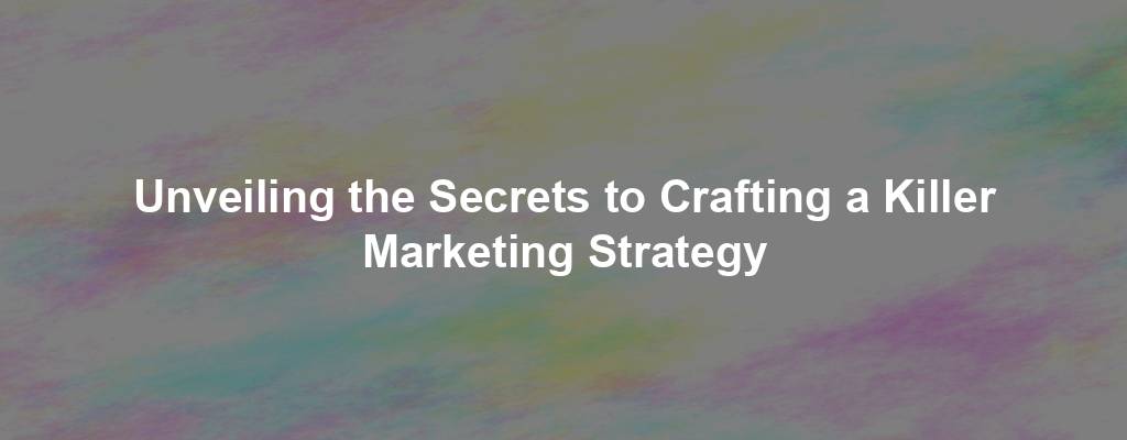 Unveiling the Secrets to Crafting a Killer Marketing Strategy