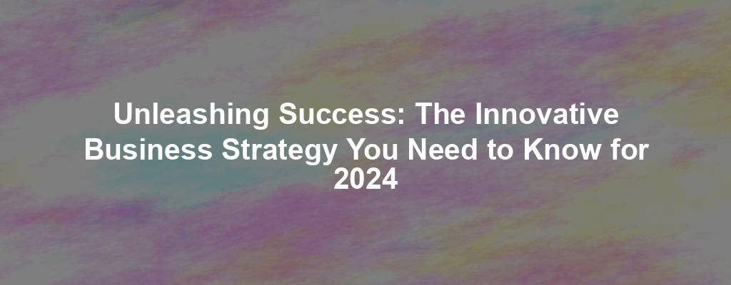 Unleashing Success: The Innovative Business Strategy You Need to Know for 2024