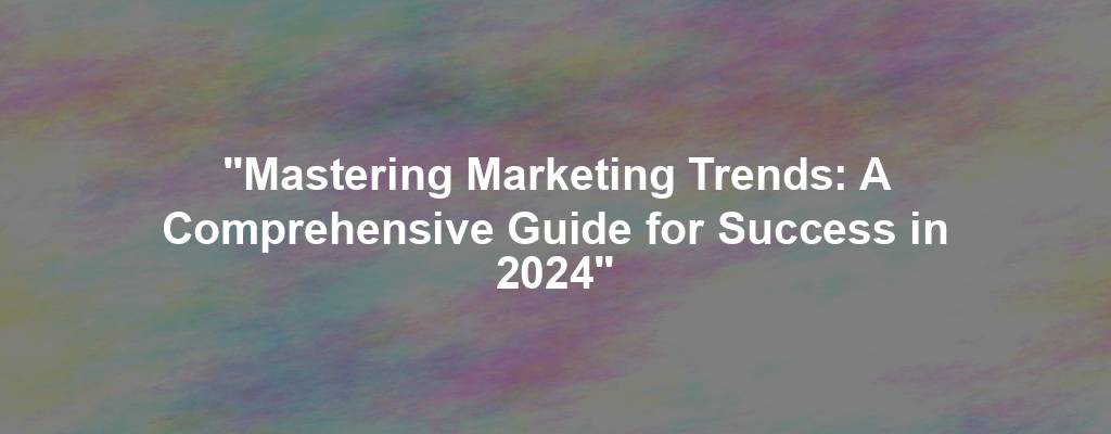 "Mastering Marketing Trends: A Comprehensive Guide for Success in 2024"