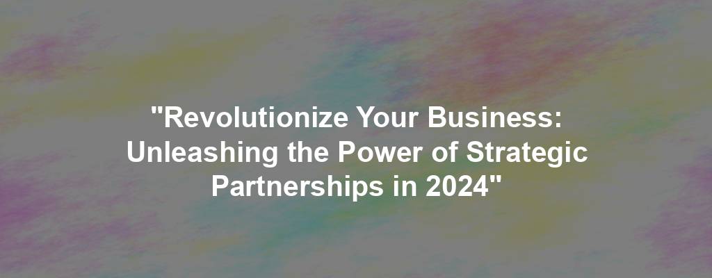 "Revolutionize Your Business: Unleashing the Power of Strategic Partnerships in 2024"