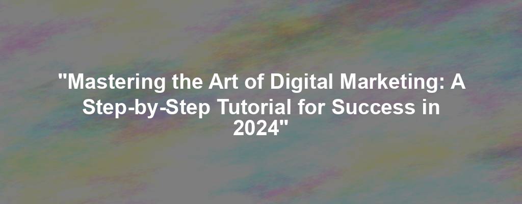 "Mastering the Art of Digital Marketing: A Step-by-Step Tutorial for Success in 2024"
