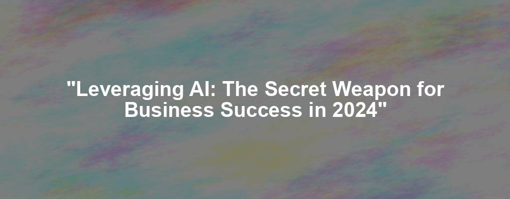 "Leveraging AI: The Secret Weapon for Business Success in 2024"
