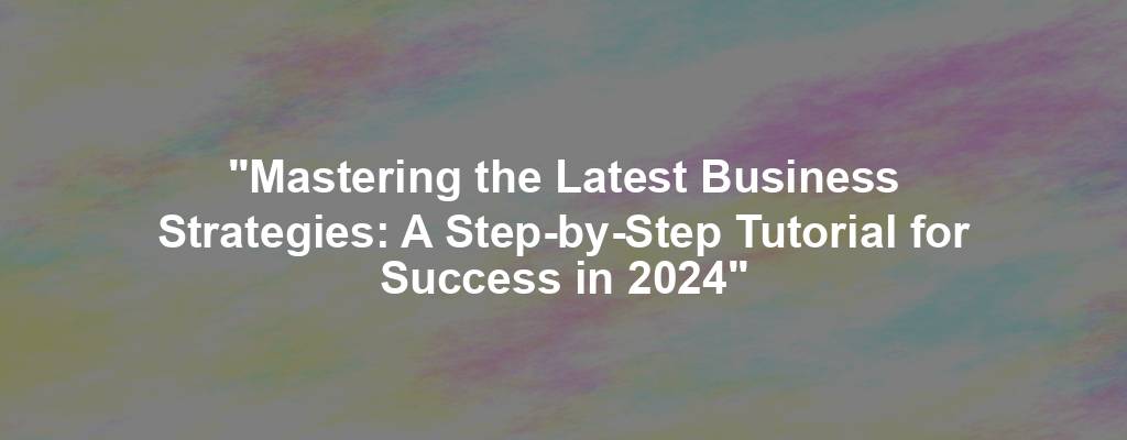 "Mastering the Latest Business Strategies: A Step-by-Step Tutorial for Success in 2024"