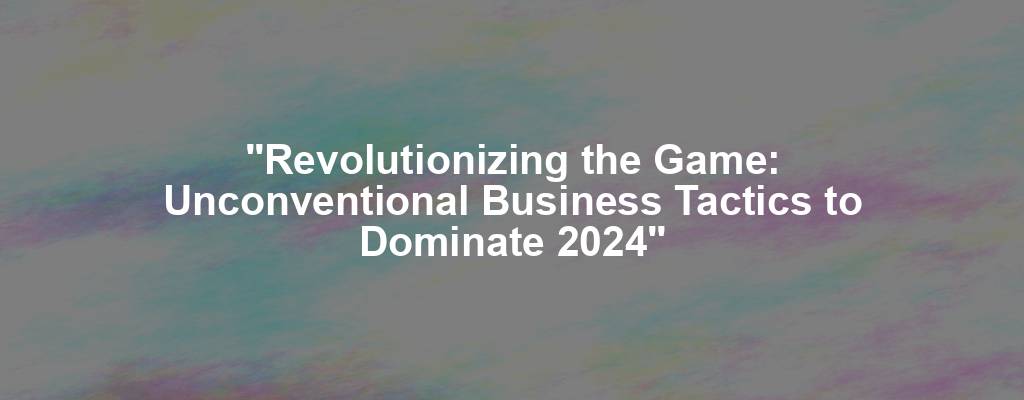 "Revolutionizing the Game: Unconventional Business Tactics to Dominate 2024"