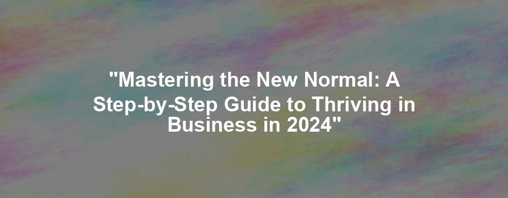 "Mastering the New Normal: A Step-by-Step Guide to Thriving in Business in 2024"