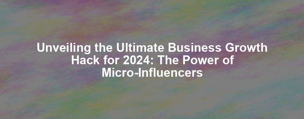 Unveiling the Ultimate Business Growth Hack for 2024: The Power of Micro-Influencers