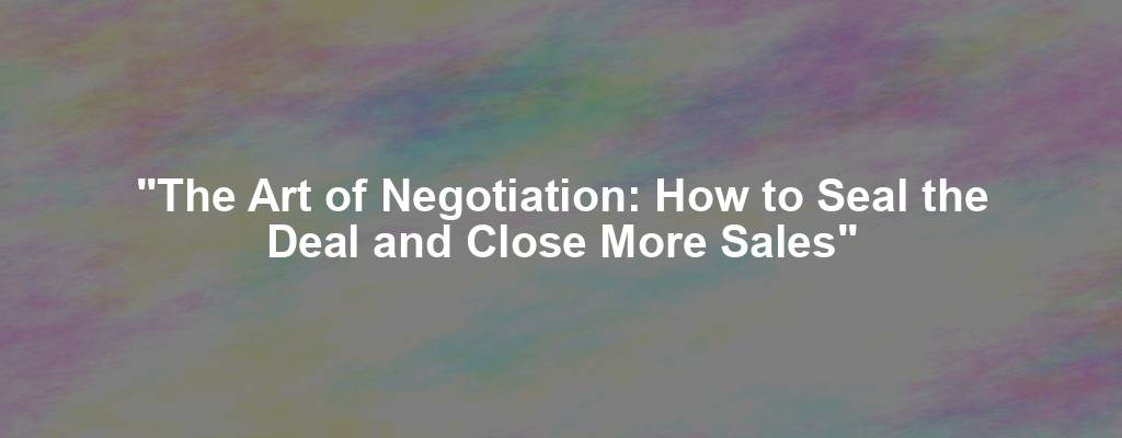 "The Art of Negotiation: How to Seal the Deal and Close More Sales"