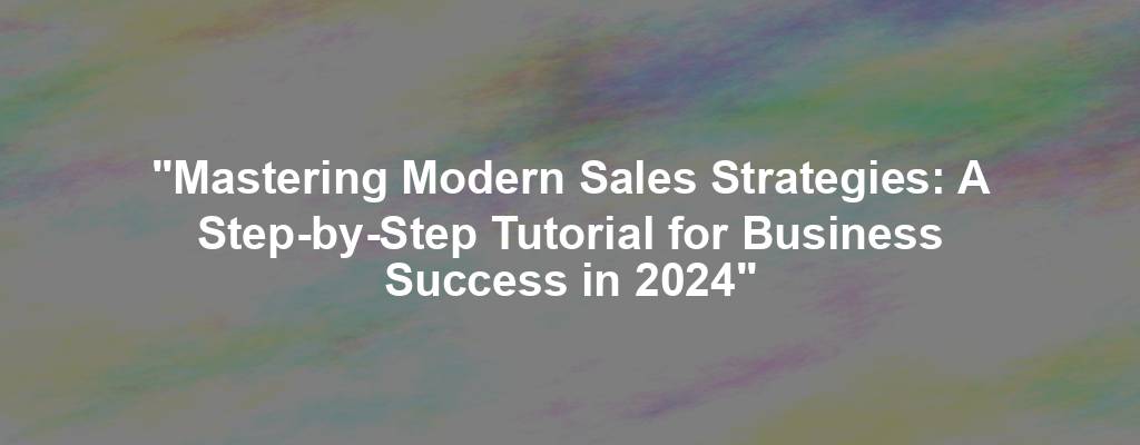 "Mastering Modern Sales Strategies: A Step-by-Step Tutorial for Business Success in 2024"