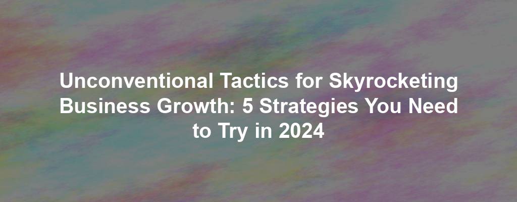 Unconventional Tactics for Skyrocketing Business Growth: 5 Strategies You Need to Try in 2024