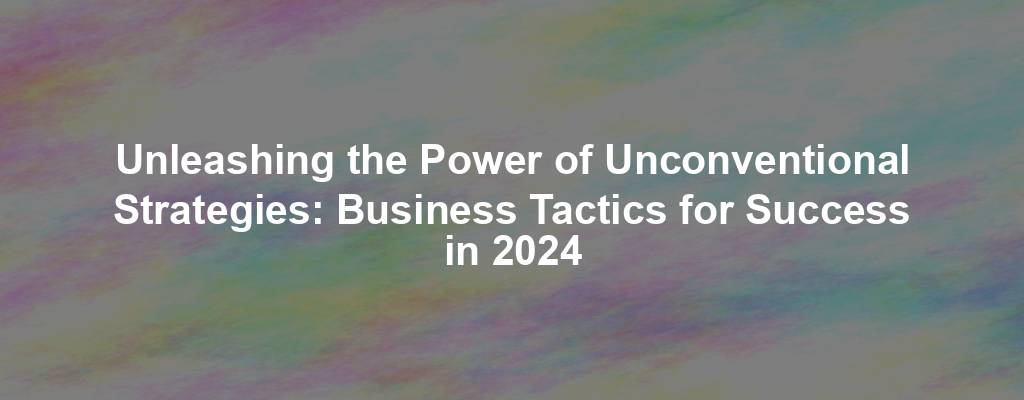 Unleashing the Power of Unconventional Strategies: Business Tactics for Success in 2024