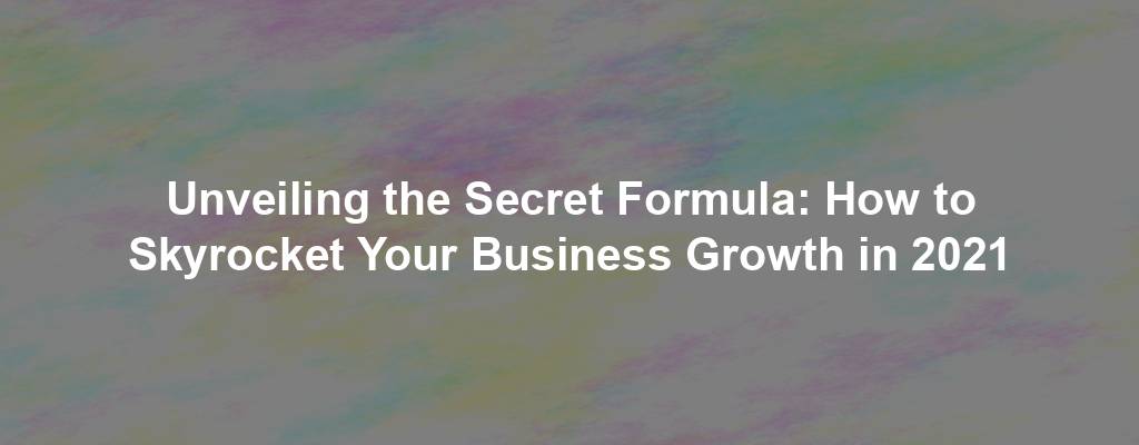 Unveiling the Secret Formula: How to Skyrocket Your Business Growth in 2021