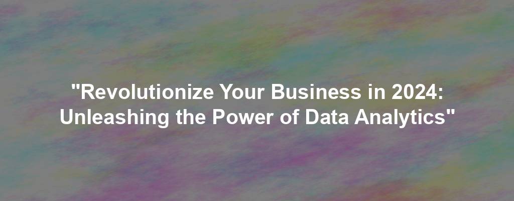 "Revolutionize Your Business in 2024: Unleashing the Power of Data Analytics"