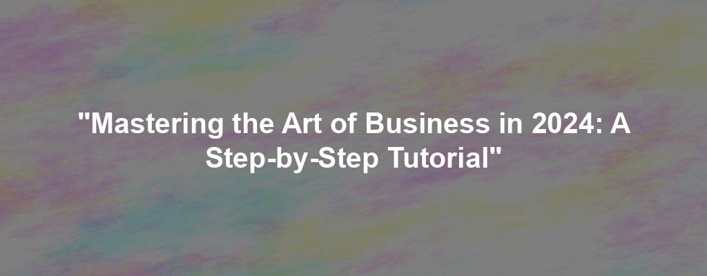 "Mastering the Art of Business in 2024: A Step-by-Step Tutorial"