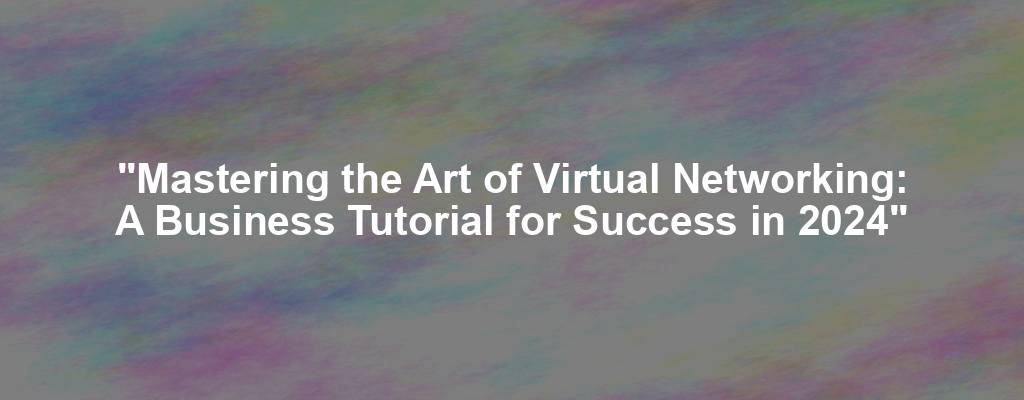 "Mastering the Art of Virtual Networking: A Business Tutorial for Success in 2024"